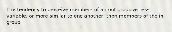 The tendency to perceive members of an out group as less variable, or more similar to one another, then members of the in group