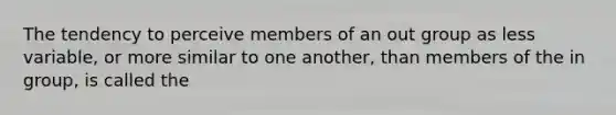 The tendency to perceive members of an out group as less variable, or more similar to one another, than members of the in group, is called the