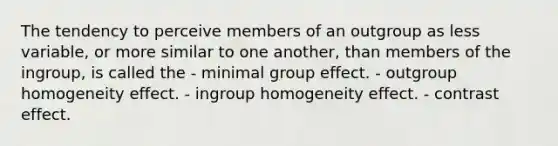 The tendency to perceive members of an outgroup as less variable, or more similar to one another, than members of the ingroup, is called the - minimal group effect. - outgroup homogeneity effect. - ingroup homogeneity effect. - contrast effect.