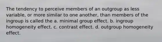 The tendency to perceive members of an outgroup as less variable, or more similar to one another, than members of the ingroup is called the a. minimal group effect. b. ingroup homogeneity effect. c. contrast effect. d. outgroup homogeneity effect.