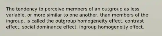 The tendency to perceive members of an outgroup as less variable, or more similar to one another, than members of the ingroup, is called the outgroup homogeneity effect. contrast effect. social dominance effect. ingroup homogeneity effect.