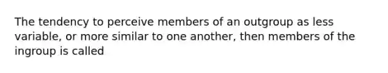 The tendency to perceive members of an outgroup as less variable, or more similar to one another, then members of the ingroup is called