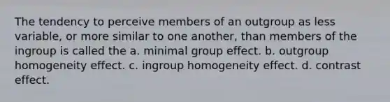 The tendency to perceive members of an outgroup as less variable, or more similar to one another, than members of the ingroup is called the a. minimal group effect. b. outgroup homogeneity effect. c. ingroup homogeneity effect. d. contrast effect.