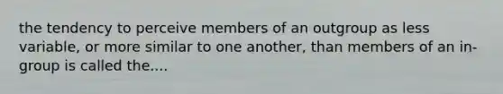 the tendency to perceive members of an outgroup as less variable, or more similar to one another, than members of an in-group is called the....