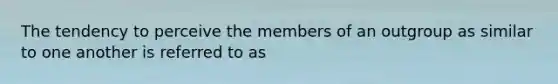 The tendency to perceive the members of an outgroup as similar to one another is referred to as