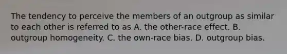 The tendency to perceive the members of an outgroup as similar to each other is referred to as A. the other-race effect. B. outgroup homogeneity. C. the own-race bias. D. outgroup bias.