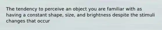 The tendency to perceive an object you are familiar with as having a constant shape, size, and brightness despite the stimuli changes that occur