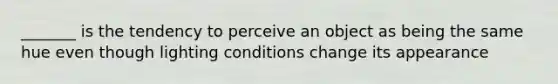 _______ is the tendency to perceive an object as being the same hue even though lighting conditions change its appearance