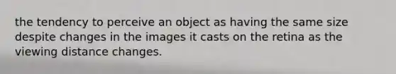 the tendency to perceive an object as having the same size despite changes in the images it casts on the retina as the viewing distance changes.