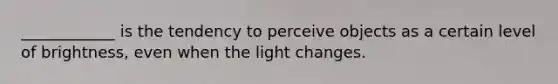 ____________ is the tendency to perceive objects as a certain level of brightness, even when the light changes.