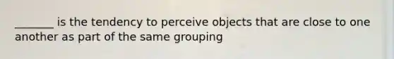 _______ is the tendency to perceive objects that are close to one another as part of the same grouping