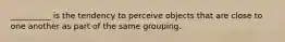 __________ is the tendency to perceive objects that are close to one another as part of the same grouping.