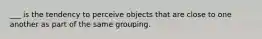 ___ is the tendency to perceive objects that are close to one another as part of the same grouping.