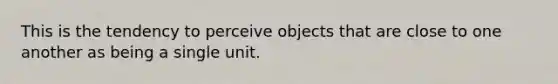 This is the tendency to perceive objects that are close to one another as being a single unit.