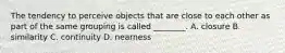 The tendency to perceive objects that are close to each other as part of the same grouping is called ________. A. closure B. similarity C. continuity D. nearness