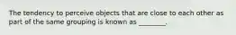 The tendency to perceive objects that are close to each other as part of the same grouping is known as ________.