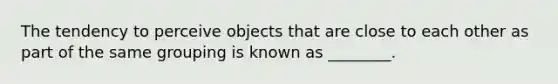 The tendency to perceive objects that are close to each other as part of the same grouping is known as ________.