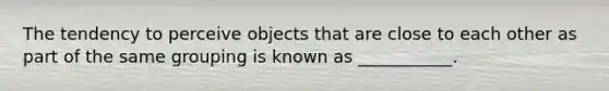 The tendency to perceive objects that are close to each other as part of the same grouping is known as ___________.