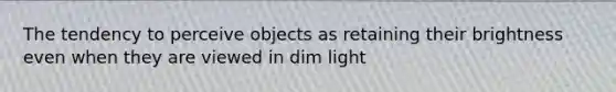 The tendency to perceive objects as retaining their brightness even when they are viewed in dim light