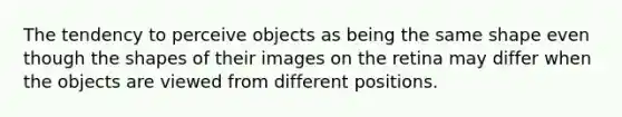 The tendency to perceive objects as being the same shape even though the shapes of their images on the retina may differ when the objects are viewed from different positions.