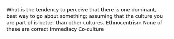 What is the tendency to perceive that there is one dominant, best way to go about something; assuming that the culture you are part of is better than other cultures. Ethnocentrism None of these are correct Immediacy Co-culture