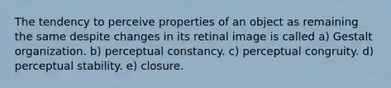 The tendency to perceive properties of an object as remaining the same despite changes in its retinal image is called a) Gestalt organization. b) perceptual constancy. c) perceptual congruity. d) perceptual stability. e) closure.