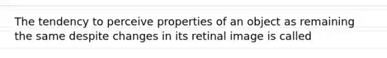 The tendency to perceive properties of an object as remaining the same despite changes in its retinal image is called