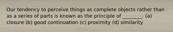 Our tendency to perceive things as complete objects rather than as a series of parts is known as the principle of ________. (a) closure (b) good continuation (c) proximity (d) similarity