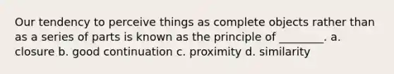 Our tendency to perceive things as complete objects rather than as a series of parts is known as the principle of ________. a. closure b. good continuation c. proximity d. similarity