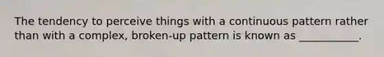 The tendency to perceive things with a continuous pattern rather than with a complex, broken-up pattern is known as ___________.