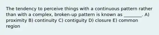 The tendency to perceive things with a continuous pattern rather than with a complex, broken-up pattern is known as ________. A) proximity B) continuity C) contiguity D) closure E) common region