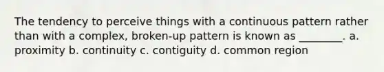 The tendency to perceive things with a continuous pattern rather than with a complex, broken-up pattern is known as ________. a. proximity b. continuity c. contiguity d. common region