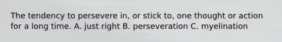 The tendency to persevere in, or stick to, one thought or action for a long time. A. just right B. perseveration C. myelination