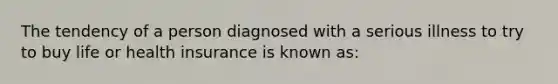 The tendency of a person diagnosed with a serious illness to try to buy life or health insurance is known as: