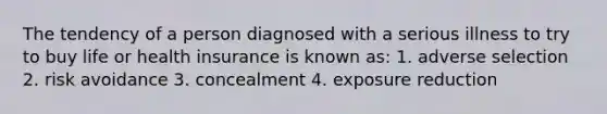 The tendency of a person diagnosed with a serious illness to try to buy life or health insurance is known as: 1. adverse selection 2. risk avoidance 3. concealment 4. exposure reduction