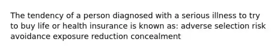 The tendency of a person diagnosed with a serious illness to try to buy life or health insurance is known as: adverse selection risk avoidance exposure reduction concealment