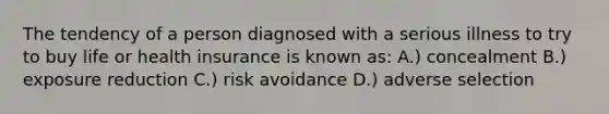 The tendency of a person diagnosed with a serious illness to try to buy life or health insurance is known as: A.) concealment B.) exposure reduction C.) risk avoidance D.) adverse selection