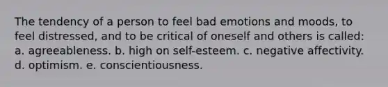 The tendency of a person to feel bad emotions and moods, to feel distressed, and to be critical of oneself and others is called: a. agreeableness. b. high on self-esteem. c. negative affectivity. d. optimism. e. conscientiousness.