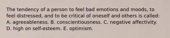 The tendency of a person to feel bad emotions and moods, to feel distressed, and to be critical of oneself and others is called: A. agreeableness. B. conscientiousness. C. negative affectivity. D. high on self-esteem. E. optimism.