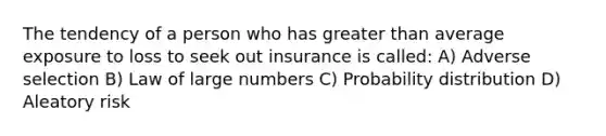 The tendency of a person who has greater than average exposure to loss to seek out insurance is called: A) Adverse selection B) Law of large numbers C) Probability distribution D) Aleatory risk