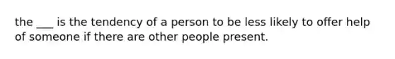 the ___ is the tendency of a person to be less likely to offer help of someone if there are other people present.