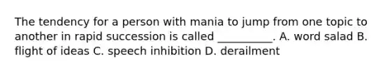 The tendency for a person with mania to jump from one topic to another in rapid succession is called __________. A. word salad B. flight of ideas C. speech inhibition D. derailment