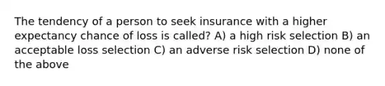 The tendency of a person to seek insurance with a higher expectancy chance of loss is called? A) a high risk selection B) an acceptable loss selection C) an adverse risk selection D) none of the above