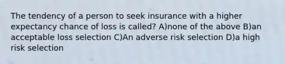 The tendency of a person to seek insurance with a higher expectancy chance of loss is called? A)none of the above B)an acceptable loss selection C)An adverse risk selection D)a high risk selection