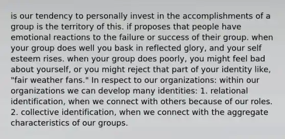 is our tendency to personally invest in the accomplishments of a group is the territory of this. if proposes that people have emotional reactions to the failure or success of their group. when your group does well you bask in reflected glory, and your self esteem rises. when your group does poorly, you might feel bad about yourself, or you might reject that part of your identity like, "fair weather fans." In respect to our organizations: within our organizations we can develop many identities: 1. relational identification, when we connect with others because of our roles. 2. collective identification, when we connect with the aggregate characteristics of our groups.