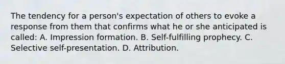 The tendency for a person's expectation of others to evoke a response from them that confirms what he or she anticipated is called: A. Impression formation. B. Self-fulfilling prophecy. C. Selective self-presentation. D. Attribution.