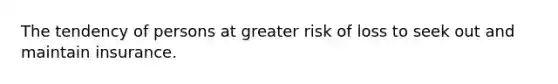 The tendency of persons at greater risk of loss to seek out and maintain insurance.