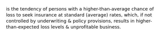 is the tendency of persons with a higher-than-average chance of loss to seek insurance at standard (average) rates, which, if not controlled by underwriting & policy provisions, results in higher-than-expected loss levels & unprofitable business.