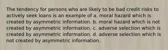 The tendency for persons who are likely to be bad credit risks to actively seek loans is an example of a. moral hazard which is created by asymmetric information. b. moral hazard which is not created by asymmetric information. c. adverse selection which is created by asymmetric information. d. adverse selection which is not created by asymmetric information.