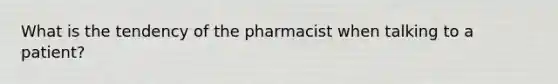 What is the tendency of the pharmacist when talking to a patient?